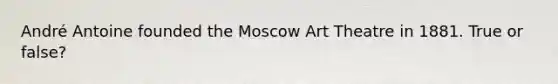 André Antoine founded the Moscow Art Theatre in 1881. True or false?