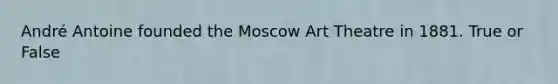 André Antoine founded the Moscow Art Theatre in 1881. True or False