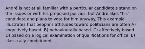 André is not at all familiar with a particular candidate's stand on the issues or with his proposed policies, but André likes "his" candidate and plans to vote for him anyway. This example illustrates that people's attitudes toward politicians are often A) cognitively based. B) behaviourally based. C) affectively based. D) based on a logical examination of qualifications for office. E) classically conditioned.