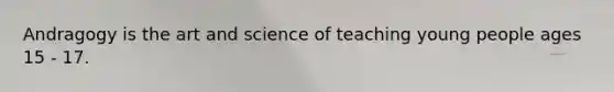 Andragogy is the art and science of teaching young people ages 15 - 17.