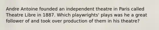 Andre Antoine founded an independent theatre in Paris called Theatre Libre in 1887. Which playwrights' plays was he a great follower of and took over production of them in his theatre?