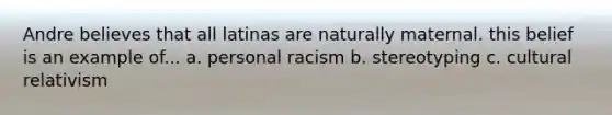 Andre believes that all latinas are naturally maternal. this belief is an example of... a. personal racism b. stereotyping c. cultural relativism