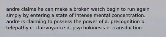 andre claims he can make a broken watch begin to run again simply by entering a state of intense mental concentration. andre is claiming to possess the power of a. precognition b. telepathy c. clairvoyance d. psychokinesis e. transduction