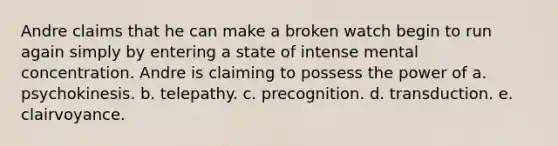 Andre claims that he can make a broken watch begin to run again simply by entering a state of intense mental concentration. Andre is claiming to possess the power of a. psychokinesis. b. telepathy. c. precognition. d. transduction. e. clairvoyance.