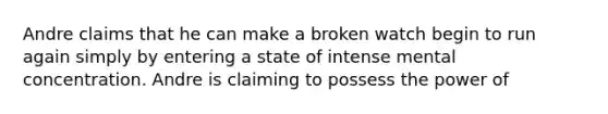Andre claims that he can make a broken watch begin to run again simply by entering a state of intense mental concentration. Andre is claiming to possess the power of