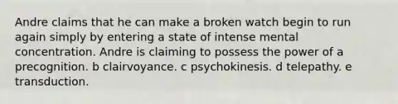 Andre claims that he can make a broken watch begin to run again simply by entering a state of intense mental concentration. Andre is claiming to possess the power of a precognition. b clairvoyance. c psychokinesis. d telepathy. e transduction.