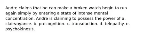 Andre claims that he can make a broken watch begin to run again simply by entering a state of intense mental concentration. Andre is claiming to possess the power of a. clairvoyance. b. precognition. c. transduction. d. telepathy. e. psychokinesis.