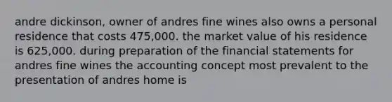 andre dickinson, owner of andres fine wines also owns a personal residence that costs 475,000. the market value of his residence is 625,000. during preparation of the financial statements for andres fine wines the accounting concept most prevalent to the presentation of andres home is