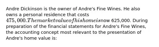 Andre Dickinson is the owner of Andre's Fine Wines. He also owns a personal residence that costs 475,000. The market value of his home isnow 625,000. During preparation of the financial statements for Andre's Fine Wines, the accounting concept most relevant to the presentation of Andre's home value is: