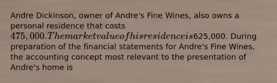 Andre Dickinson, owner of Andre's Fine Wines, also owns a personal residence that costs 475,000. The market value of his residence is625,000. During preparation of the financial statements for Andre's Fine Wines, the accounting concept most relevant to the presentation of Andre's home is