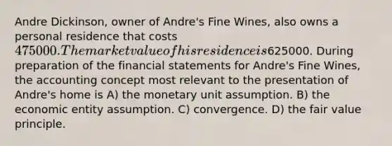 Andre Dickinson, owner of Andre's Fine Wines, also owns a personal residence that costs 475000. The market value of his residence is625000. During preparation of the <a href='https://www.questionai.com/knowledge/kFBJaQCz4b-financial-statements' class='anchor-knowledge'>financial statements</a> for Andre's Fine Wines, the accounting concept most relevant to the presentation of Andre's home is A) the monetary unit assumption. B) the economic entity assumption. C) convergence. D) the fair value principle.