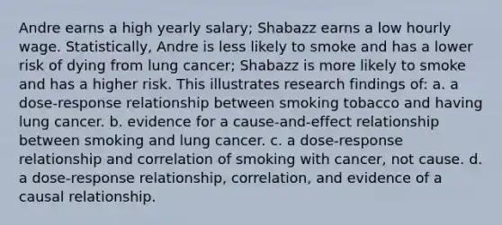 Andre earns a high yearly salary; Shabazz earns a low hourly wage. Statistically, Andre is less likely to smoke and has a lower risk of dying from lung cancer; Shabazz is more likely to smoke and has a higher risk. This illustrates research findings of: a. a dose-response relationship between smoking tobacco and having lung cancer. b. evidence for a cause-and-effect relationship between smoking and lung cancer. c. a dose-response relationship and correlation of smoking with cancer, not cause. d. a dose-response relationship, correlation, and evidence of a causal relationship.