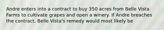 Andre enters into a contract to buy 350 acres from Belle Vista Farms to cultivate grapes and open a winery. If Andre breaches the contract, Belle Vista's remedy would most likely be