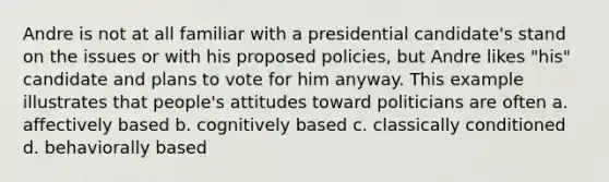 Andre is not at all familiar with a presidential candidate's stand on the issues or with his proposed policies, but Andre likes "his" candidate and plans to vote for him anyway. This example illustrates that people's attitudes toward politicians are often a. affectively based b. cognitively based c. classically conditioned d. behaviorally based