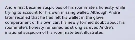 Andre first became suspicious of his roommate's honesty while trying to account for his own missing wallet. Although Andre later recalled that he had left his wallet in the glove compartment of his own car, his newly formed doubt about his roommate's honesty remained as strong as ever. Andre's irrational suspicion of his roommate best illustrates