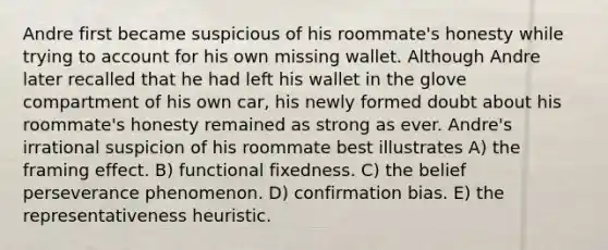 Andre first became suspicious of his roommate's honesty while trying to account for his own missing wallet. Although Andre later recalled that he had left his wallet in the glove compartment of his own car, his newly formed doubt about his roommate's honesty remained as strong as ever. Andre's irrational suspicion of his roommate best illustrates A) the framing effect. B) functional fixedness. C) the belief perseverance phenomenon. D) confirmation bias. E) the representativeness heuristic.