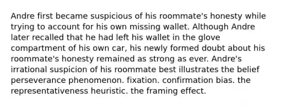 Andre first became suspicious of his roommate's honesty while trying to account for his own missing wallet. Although Andre later recalled that he had left his wallet in the glove compartment of his own car, his newly formed doubt about his roommate's honesty remained as strong as ever. Andre's irrational suspicion of his roommate best illustrates the belief perseverance phenomenon. fixation. confirmation bias. the representativeness heuristic. the framing effect.