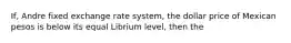 If, Andre fixed exchange rate system, the dollar price of Mexican pesos is below its equal Librium level, then the