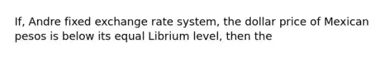 If, Andre fixed exchange rate system, the dollar price of Mexican pesos is below its equal Librium level, then the