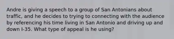 Andre is giving a speech to a group of San Antonians about traffic, and he decides to trying to connecting with the audience by referencing his time living in San Antonio and driving up and down I-35. What type of appeal is he using?