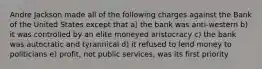 Andre Jackson made all of the following charges against the Bank of the United States except that a) the bank was anti-western b) it was controlled by an elite moneyed aristocracy c) the bank was autocratic and tyrannical d) it refused to lend money to politicians e) profit, not public services, was its first priority