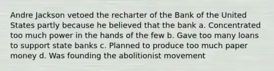 Andre Jackson vetoed the recharter of the Bank of the United States partly because he believed that the bank a. Concentrated too much power in the hands of the few b. Gave too many loans to support state banks c. Planned to produce too much paper money d. Was founding the abolitionist movement