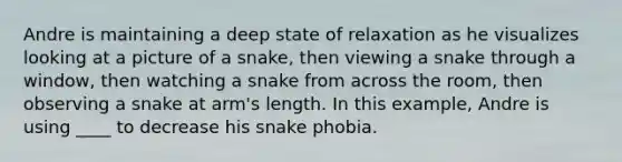 Andre is maintaining a deep state of relaxation as he visualizes looking at a picture of a snake, then viewing a snake through a window, then watching a snake from across the room, then observing a snake at arm's length. In this example, Andre is using ____ to decrease his snake phobia.