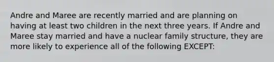 Andre and Maree are recently married and are planning on having at least two children in the next three years. If Andre and Maree stay married and have a nuclear family structure, they are more likely to experience all of the following EXCEPT: