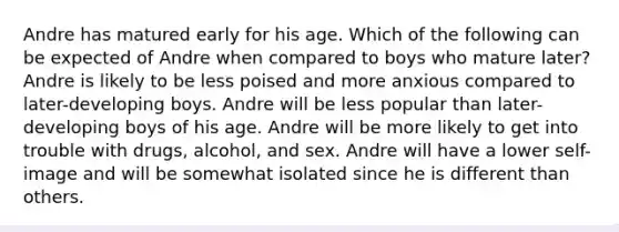 Andre has matured early for his age. Which of the following can be expected of Andre when compared to boys who mature later? Andre is likely to be less poised and more anxious compared to later-developing boys. Andre will be less popular than later-developing boys of his age. Andre will be more likely to get into trouble with drugs, alcohol, and sex. Andre will have a lower self-image and will be somewhat isolated since he is different than others.