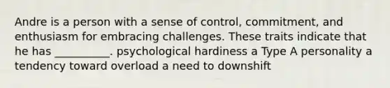 Andre is a person with a sense of control, commitment, and enthusiasm for embracing challenges. These traits indicate that he has __________. psychological hardiness a Type A personality a tendency toward overload a need to downshift