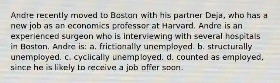 Andre recently moved to Boston with his partner Deja, who has a new job as an economics professor at Harvard. Andre is an experienced surgeon who is interviewing with several hospitals in Boston. Andre is: a. frictionally unemployed. b. structurally unemployed. c. cyclically unemployed. d. counted as employed, since he is likely to receive a job offer soon.