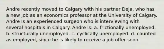 Andre recently moved to Calgary with his partner Deja, who has a new job as an economics professor at the University of Calgary. Andre is an experienced surgeon who is interviewing with several hospitals in Calgary. Andre is: a. frictionally unemployed. b. structurally unemployed. c. cyclically unemployed. d. counted as employed, since he is likely to receive a job offer soon.