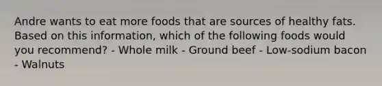 Andre wants to eat more foods that are sources of healthy fats. Based on this information, which of the following foods would you recommend? - Whole milk - Ground beef - Low-sodium bacon - Walnuts