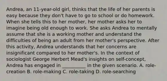 Andrea, an 11-year-old girl, thinks that the life of her parents is easy because they don't have to go to school or do homework. When she tells this to her mother, her mother asks her to imagine being old enough to work. She asks Andrea to mentally assume that she is a working mother and understand the difficulties of being an adult from her mother's perspective. After this activity, Andrea understands that her concerns are insignificant compared to her mother's. In the context of sociologist George Herbert Mead's insights on self-concept, Andrea has engaged in __________ in the given scenario. A. role-creation B. role-making C. role-taking D. role-searching