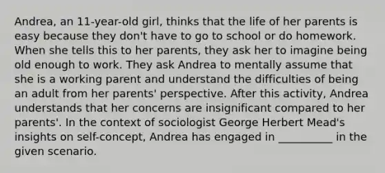 Andrea, an 11-year-old girl, thinks that the life of her parents is easy because they don't have to go to school or do homework. When she tells this to her parents, they ask her to imagine being old enough to work. They ask Andrea to mentally assume that she is a working parent and understand the difficulties of being an adult from her parents' perspective. After this activity, Andrea understands that her concerns are insignificant compared to her parents'. In the context of sociologist George Herbert Mead's insights on self-concept, Andrea has engaged in __________ in the given scenario.