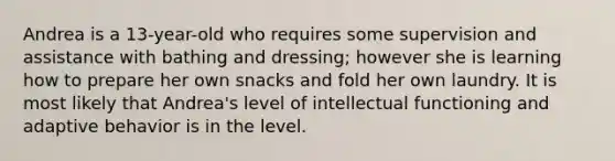 Andrea is a 13-year-old who requires some supervision and assistance with bathing and dressing; however she is learning how to prepare her own snacks and fold her own laundry. It is most likely that Andrea's level of intellectual functioning and adaptive behavior is in the level.