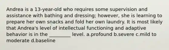 Andrea is a 13-year-old who requires some supervision and assistance with bathing and dressing; however, she is learning to prepare her own snacks and fold her own laundry. It is most likely that Andrea's level of intellectual functioning and adaptive behavior is in the _________ level. a.profound b.severe c.mild to moderate d.baseline