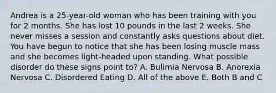 Andrea is a 25-year-old woman who has been training with you for 2 months. She has lost 10 pounds in the last 2 weeks. She never misses a session and constantly asks questions about diet. You have begun to notice that she has been losing muscle mass and she becomes light-headed upon standing. What possible disorder do these signs point to? A. Bulimia Nervosa B. Anorexia Nervosa C. Disordered Eating D. All of the above E. Both B and C