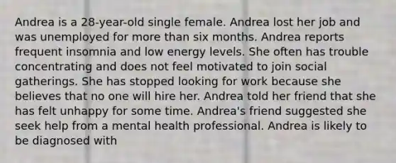 Andrea is a 28-year-old single female. Andrea lost her job and was unemployed for more than six months. Andrea reports frequent insomnia and low energy levels. She often has trouble concentrating and does not feel motivated to join social gatherings. She has stopped looking for work because she believes that no one will hire her. Andrea told her friend that she has felt unhappy for some time. Andrea's friend suggested she seek help from a mental health professional. Andrea is likely to be diagnosed with