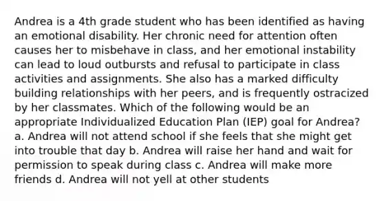 Andrea is a 4th grade student who has been identified as having an emotional disability. Her chronic need for attention often causes her to misbehave in class, and her emotional instability can lead to loud outbursts and refusal to participate in class activities and assignments. She also has a marked difficulty building relationships with her peers, and is frequently ostracized by her classmates. Which of the following would be an appropriate Individualized Education Plan (IEP) goal for Andrea? a. Andrea will not attend school if she feels that she might get into trouble that day b. Andrea will raise her hand and wait for permission to speak during class c. Andrea will make more friends d. Andrea will not yell at other students