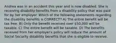 Andrea was in an accident this year and is now disabled. She is receiving disability benefits from a disability policy that was paid for by her employer. Which of the following statements regarding the disability benefits is CORRECT? A) The entire benefit will be tax free. B) Only the benefit received over 50,000 will be taxable. C) The entire benefit will be taxable. D) The benefits received from her employer's policy will reduce the amount of Social Security disability benefits that she is eligible to receive.