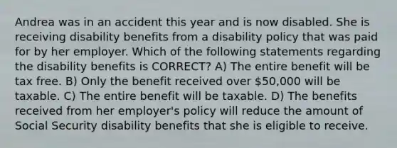 Andrea was in an accident this year and is now disabled. She is receiving disability benefits from a disability policy that was paid for by her employer. Which of the following statements regarding the disability benefits is CORRECT? A) The entire benefit will be tax free. B) Only the benefit received over 50,000 will be taxable. C) The entire benefit will be taxable. D) The benefits received from her employer's policy will reduce the amount of Social Security disability benefits that she is eligible to receive.