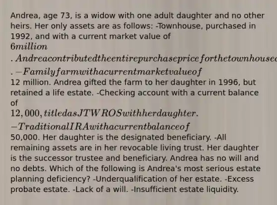 Andrea, age 73, is a widow with one adult daughter and no other heirs. Her only assets are as follows: -Townhouse, purchased in 1992, and with a current market value of 6 million. Andrea contributed the entire purchase price for the townhouse and titled it as JTWROS with her daughter. -Family farm with a current market value of12 million. Andrea gifted the farm to her daughter in 1996, but retained a life estate. -Checking account with a current balance of 12,000, titled as JTWROS with her daughter. -Traditional IRA with a current balance of50,000. Her daughter is the designated beneficiary. -All remaining assets are in her revocable living trust. Her daughter is the successor trustee and beneficiary. Andrea has no will and no debts. Which of the following is Andrea's most serious estate planning deficiency? -Underqualification of her estate. -Excess probate estate. -Lack of a will. -Insufficient estate liquidity.