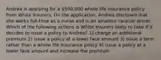 Andrea is applying for a 500,000 whole life insurance policy from White Insurers. On the application, Andrea disclosed that she works full-time as a nurse and is an amateur racecar driver. Which of the following actions is White Insurers likely to take if it decides to issue a policy to Andrea? 1) charge an additional premium 2) issue a policy at a lower face amount 3) issue a term rather than a whole life insurance policy 4) issue a policy at a lower face amount and increase the premium