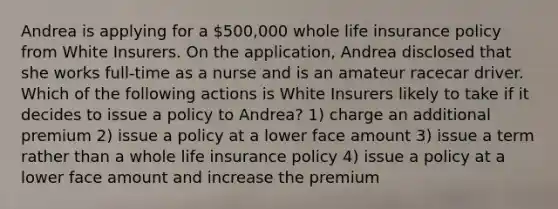 Andrea is applying for a 500,000 whole life insurance policy from White Insurers. On the application, Andrea disclosed that she works full-time as a nurse and is an amateur racecar driver. Which of the following actions is White Insurers likely to take if it decides to issue a policy to Andrea? 1) charge an additional premium 2) issue a policy at a lower face amount 3) issue a term rather than a whole life insurance policy 4) issue a policy at a lower face amount and increase the premium