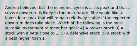 Andrea believes that the economic cycle is at its peak and that a severe downturn is likely in the near future. She would like to invest in a stock that will remain relatively stable if the expected downturn does take place. Which of the following is the most suitable investment to meet her goal? A) A growth stock B) A stock with a beta close to 1. C) A defensive stock D) A stock with a beta higher than 1.