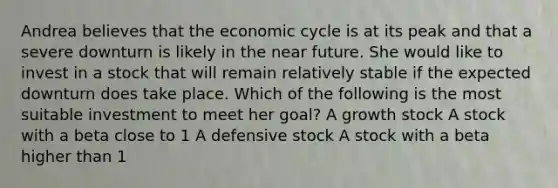 Andrea believes that the economic cycle is at its peak and that a severe downturn is likely in the near future. She would like to invest in a stock that will remain relatively stable if the expected downturn does take place. Which of the following is the most suitable investment to meet her goal? A growth stock A stock with a beta close to 1 A defensive stock A stock with a beta higher than 1