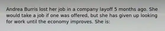 Andrea Burris lost her job in a company layoff 5 months ago. She would take a job if one was offered, but she has given up looking for work until the economy improves. She is: