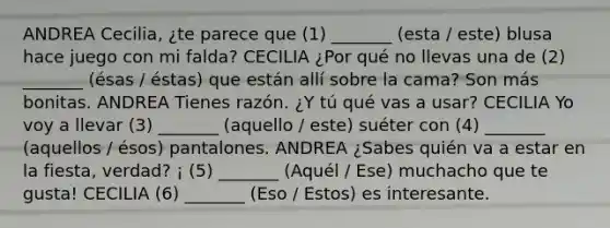 ANDREA Cecilia, ¿te parece que (1) _______ (esta / este) blusa hace juego con mi falda? CECILIA ¿Por qué no llevas una de (2) _______ (ésas / éstas) que están allí sobre la cama? Son más bonitas. ANDREA Tienes razón. ¿Y tú qué vas a usar? CECILIA Yo voy a llevar (3) _______ (aquello / este) suéter con (4) _______ (aquellos / ésos) pantalones. ANDREA ¿Sabes quién va a estar en la fiesta, verdad? ¡ (5) _______ (Aquél / Ese) muchacho que te gusta! CECILIA (6) _______ (Eso / Estos) es interesante.