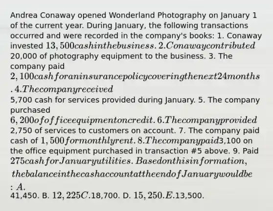 Andrea Conaway opened Wonderland Photography on January 1 of the current year. During January, the following transactions occurred and were recorded in the company's books: 1. Conaway invested 13,500 cash in the business. 2. Conaway contributed20,000 of photography equipment to the business. 3. The company paid 2,100 cash for an insurance policy covering the next 24 months. 4. The company received5,700 cash for services provided during January. 5. The company purchased 6,200 of office equipment on credit. 6. The company provided2,750 of services to customers on account. 7. The company paid cash of 1,500 for monthly rent. 8. The company paid3,100 on the office equipment purchased in transaction #5 above. 9. Paid 275 cash for January utilities. Based on this information, the balance in the cash account at the end of January would be: A.41,450. B. 12,225 C.18,700. D. 15,250. E.13,500.